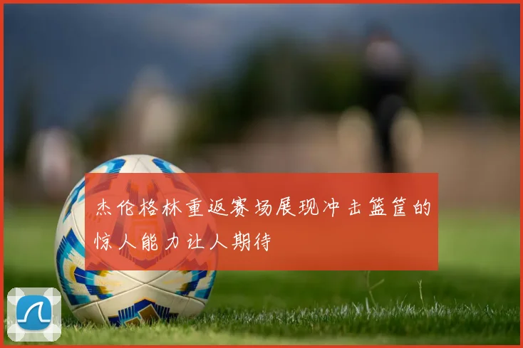 杰伦格林重返赛场展现冲击篮筐的惊人能力让人期待