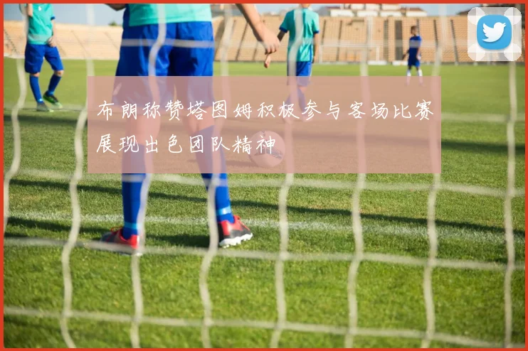 布朗称赞塔图姆积极参与客场比赛展现出色团队精神