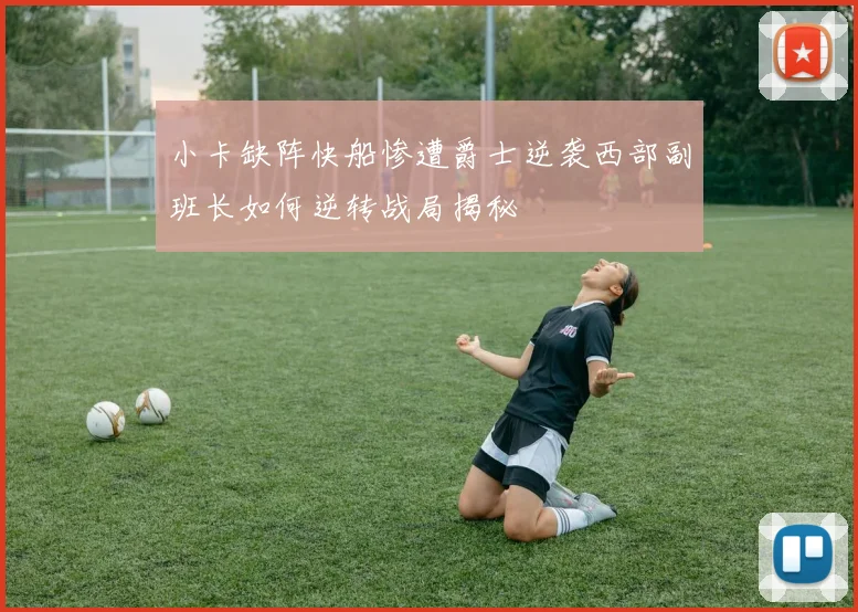 小卡缺阵快船惨遭爵士逆袭西部副班长如何逆转战局揭秘