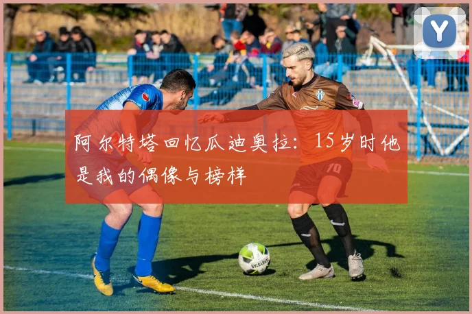 阿尔特塔回忆瓜迪奥拉：15岁时他是我的偶像与榜样