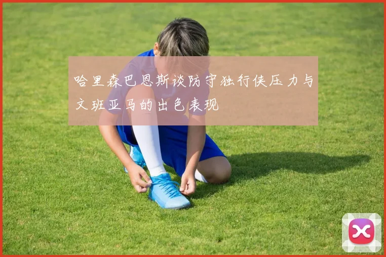 哈里森巴恩斯谈防守独行侠压力与文班亚马的出色表现