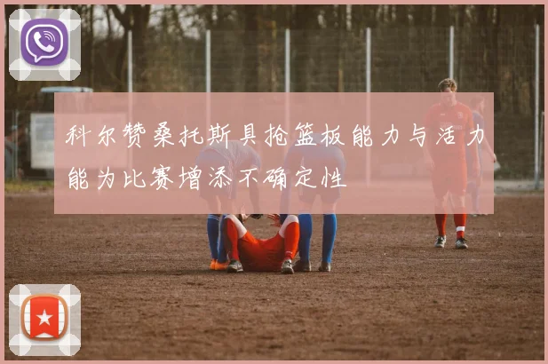 科尔赞桑托斯具抢篮板能力与活力能为比赛增添不确定性