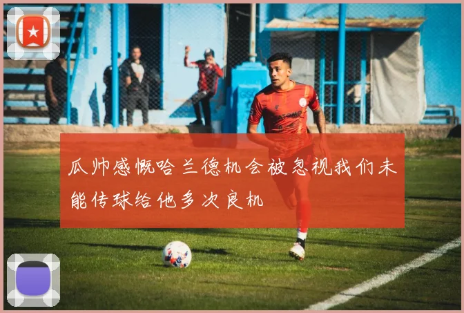 瓜帅感慨哈兰德机会被忽视我们未能传球给他多次良机