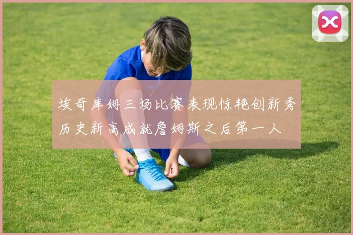 埃奇库姆三场比赛表现惊艳创新秀历史新高成就詹姆斯之后第一人