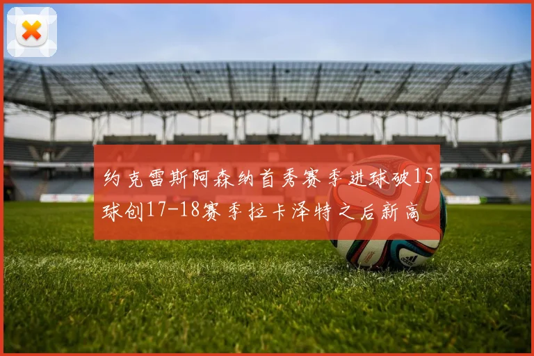 约克雷斯阿森纳首秀赛季进球破15球创17-18赛季拉卡泽特之后新高