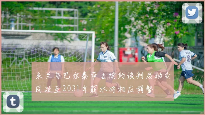 米兰与巴尔泰萨吉续约谈判启动合同延至2031年薪水将相应调整