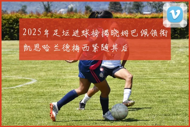 2025年足坛进球榜揭晓姆巴佩领衔凯恩哈兰德梅西紧随其后