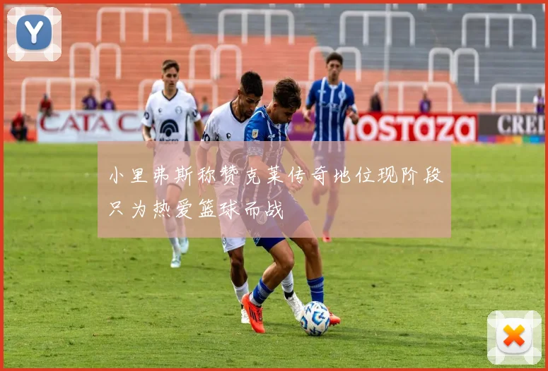 小里弗斯称赞克莱传奇地位现阶段只为热爱篮球而战