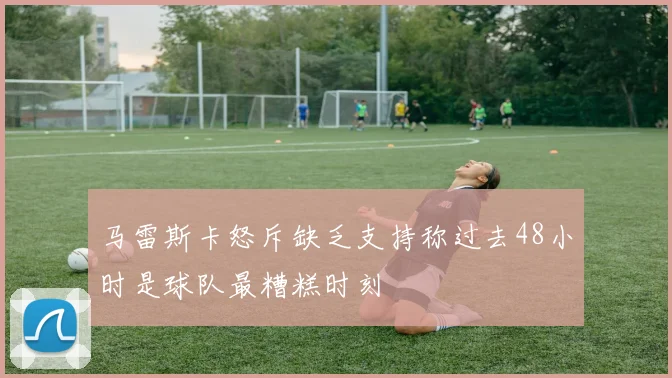 马雷斯卡怒斥缺乏支持称过去48小时是球队最糟糕时刻