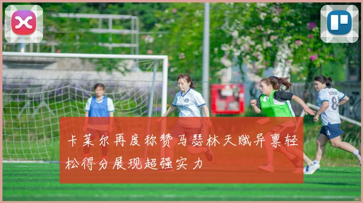 卡莱尔再度称赞马瑟林天赋异禀轻松得分展现超强实力