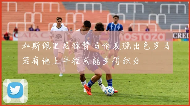 加斯佩里尼称赞马伦表现出色罗马若有他上半程或能多得积分