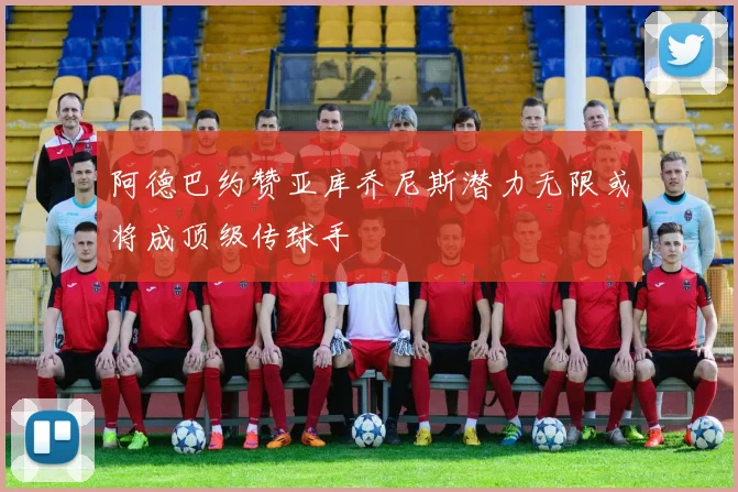 阿德巴约赞亚库乔尼斯潜力无限或将成顶级传球手