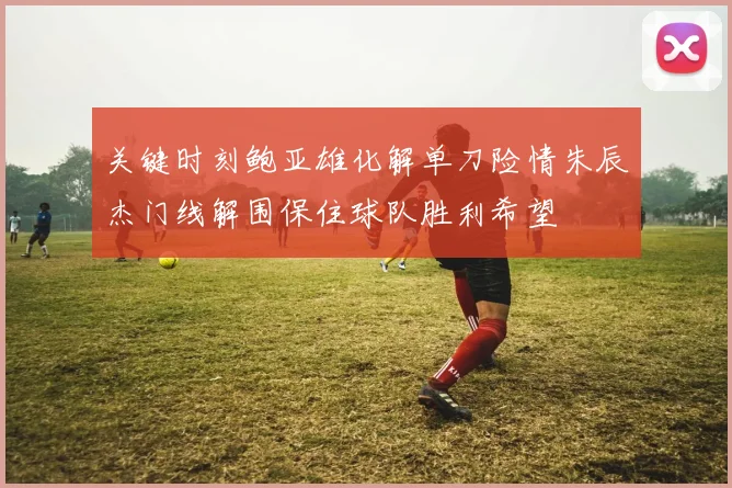 关键时刻鲍亚雄化解单刀险情朱辰杰门线解围保住球队胜利希望