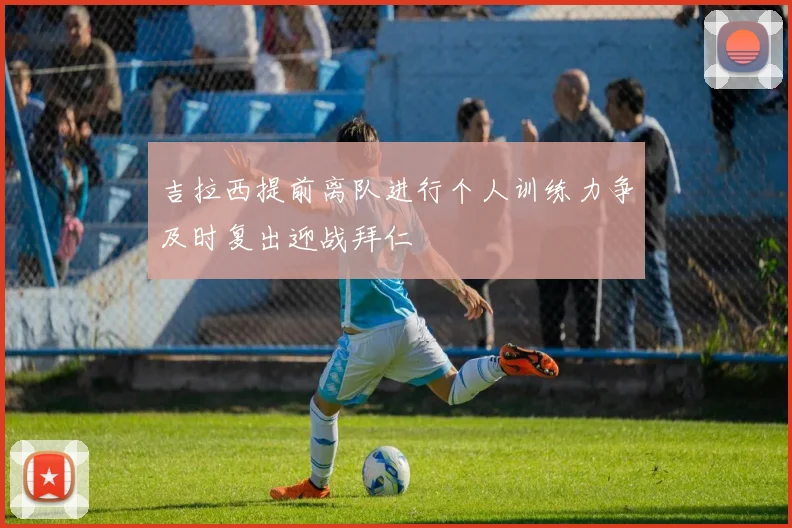 吉拉西提前离队进行个人训练力争及时复出迎战拜仁