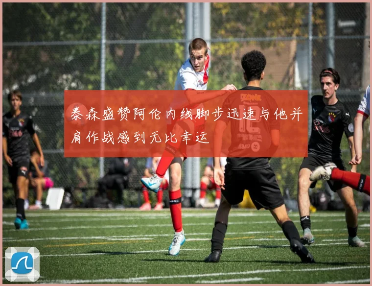 泰森盛赞阿伦内线脚步迅速与他并肩作战感到无比幸运