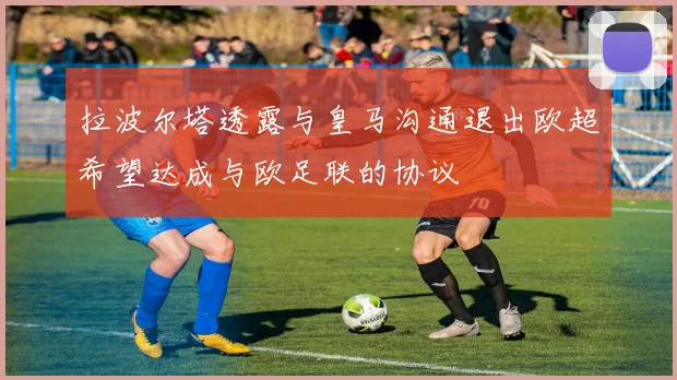拉波尔塔透露与皇马沟通退出欧超希望达成与欧足联的协议