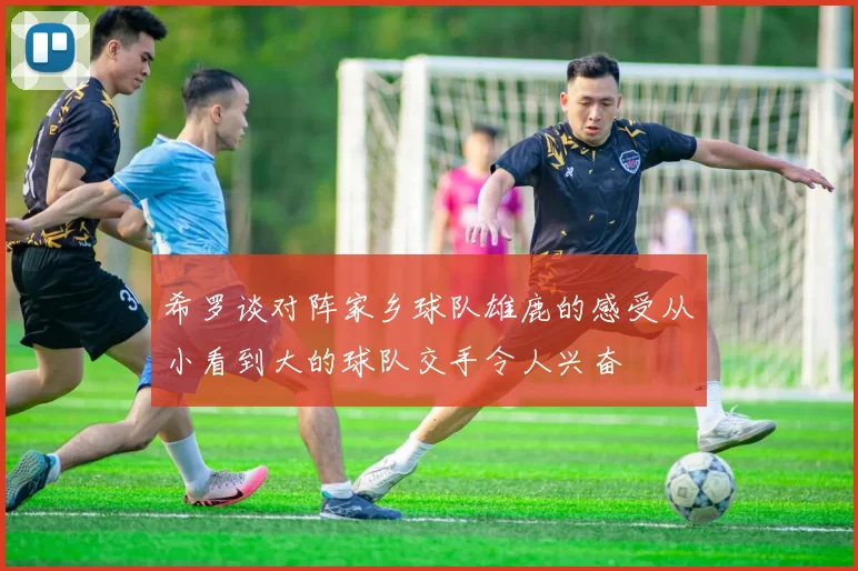 希罗谈对阵家乡球队雄鹿的感受从小看到大的球队交手令人兴奋