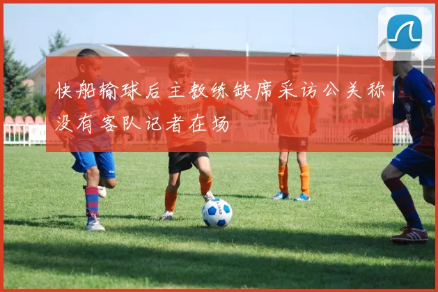 快船输球后主教练缺席采访公关称没有客队记者在场