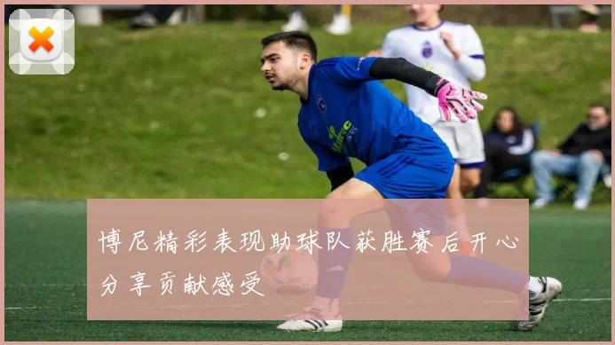 博尼精彩表现助球队获胜赛后开心分享贡献感受