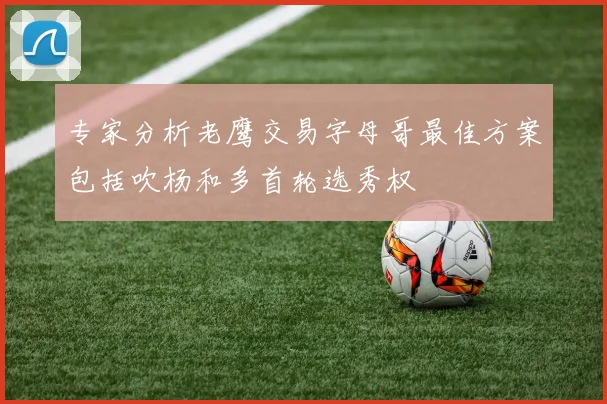 专家分析老鹰交易字母哥最佳方案包括吹杨和多首轮选秀权